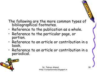 The following are the more common types of
  bibliographical footnotes.
• Reference to the publication as a whole.
• Reference to the particular page, or
  portion.
• Reference to an article or contribution in a
  book.
• Reference to an article or contribution in a
  periodical.


                    Dr. Tabrez Ahmad,               38
                 http://corpolexindia.blogspot.in
 