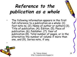 Reference to the
    publication as a whole
•   The following information appears in the first
    full reference to a publication as a whole: (1)
    foot note no. (2). Name of author or authors (3).
    Title of publication. (4). Edition. (5). Place of
    publication. (6). Publisher. (7). Year of
    publication (8). Total number of pages, or in the
    alternative the number of volume if more than
    one, and (9). Series note, if any.
•


                       Dr. Tabrez Ahmad,                39
                    http://corpolexindia.blogspot.in
 