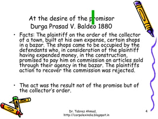At the desire of the promisor
      Durga Prasad V. Baldeo 1880
• Facts: The plaintiff on the order of the collector
  of a town, built at his own expense, certain shops
  in a bazar. The shops came to be occupied by the
  defendants who, in consideration of the plaintiff
  having expended money, in the construction,
  promised to pay him on commission on articles sold
  through their agency in the bazar. The plaintiffs
  action to recover the commission was rejected.

• The act was the result not of the promise but of
  the collector’s order.


                       Dr. Tabrez Ahmad,               4
                    http://corpolexindia.blogspot.in
 