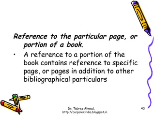 Reference to the particular page, or
   portion of a book.
• A reference to a portion of the
   book contains reference to specific
   page, or pages in addition to other
   bibliographical particulars



                  Dr. Tabrez Ahmad,               40
               http://corpolexindia.blogspot.in
 