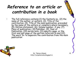 Reference to an article or
  contribution in a book
•   The full reference contains (1) the footnote no., (2) the
    name of the author, or authors. (3). Title of the
    contribution, (4). Title of the main publication, preceded
    by the name of the editors or compilers where necessary,
    (5). Edition statement, (6). Volume number, if any, (7).
    Place of publication. ( 8) Publisher, (9). Year of
    Publication, (10) series note, (11) specific page, or the
    first and last page of the portion referred to and (12).
    The word ‘In: to separate the contribution from the main
    publication




                          Dr. Tabrez Ahmad,                      41
                       http://corpolexindia.blogspot.in
 