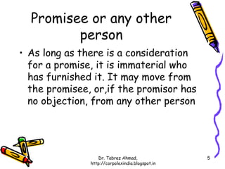 Promisee or any other
         person
• As long as there is a consideration
  for a promise, it is immaterial who
  has furnished it. It may move from
  the promisee, or,if the promisor has
  no objection, from any other person




                  Dr. Tabrez Ahmad,               5
               http://corpolexindia.blogspot.in
 