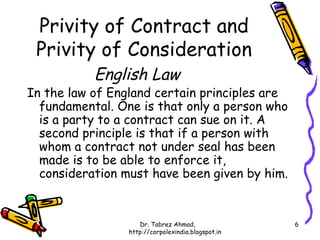 Privity of Contract and
 Privity of Consideration
           English Law
In the law of England certain principles are
  fundamental. One is that only a person who
  is a party to a contract can sue on it. A
  second principle is that if a person with
  whom a contract not under seal has been
  made is to be able to enforce it,
  consideration must have been given by him.


                    Dr. Tabrez Ahmad,               6
                 http://corpolexindia.blogspot.in
 