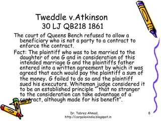 Tweddle v.Atkinson
          30 LJ QB218 1861
The court of Queens Bench refused to allow a
  beneficiary who is not a party to a contract to
  enforce the contract.
Fact: The plaintiff who was to be married to the
  daughter of one G and in consideration of this
  intended marriage G and the plaintiffs father
  entered into a written agreement by which it was
  agreed that each would pay the plaintiff a sum of
  the money. G failed to do so and the plaintiff
  sued his executors. Whiteman judge considered it
  to be an established principle “ that no stranger
  to the consideration can take advantage of a
  contract, although made for his benefit”.

                      Dr. Tabrez Ahmad,               8
                   http://corpolexindia.blogspot.in
 