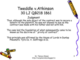 Tweddle v.Atkinson
             30 LJ QB218 1861
                   Judgment
Thus, although the sole object of the contract was to secure a
  benefit to the plaintiff, he was not allowed to sue as the
  contract was made with his father and not with him.

The case laid the foundation of what subsequently came to be
  known as the doctrine of “ privity of contract”.

This principle was affirmed by the House of Lords in Dunlop
  Pneumatic Tyre Co. V. Selfridge & Co.




                           Dr. Tabrez Ahmad,                     9
                        http://corpolexindia.blogspot.in
 