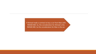 If Ahmad made a contract to buy a car from Man with
RM500 000. So, the consideration for Ahmad is the
RM500 000. So the consideration for Man is the car.
 