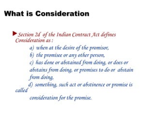 What is ConsiderationWhat is Consideration
Section 2d of the Indian Contract Act defines
Consideration as :
a) when at the desire of the promisor,
b) the promisee or any other person,
c) has done or abstained from doing, or does or
abstains from doing, or promises to do or abstain
from doing,
d) something, such act or abstinence or promise is
called
consideration for the promise.
 