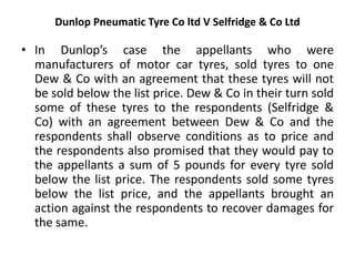 Dunlop Pneumatic Tyre Co ltd V Selfridge & Co Ltd
• In Dunlop’s case the appellants who were
manufacturers of motor car tyres, sold tyres to one
Dew & Co with an agreement that these tyres will not
be sold below the list price. Dew & Co in their turn sold
some of these tyres to the respondents (Selfridge &
Co) with an agreement between Dew & Co and the
respondents shall observe conditions as to price and
the respondents also promised that they would pay to
the appellants a sum of 5 pounds for every tyre sold
below the list price. The respondents sold some tyres
below the list price, and the appellants brought an
action against the respondents to recover damages for
the same.
 