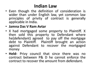 Indian Law
• Even though the definition of consideration is
wider than under English law, yet common law
principles of privity of contract is generally
applicable in India.
• Jamna Das V Ram Avtar
• X had mortgaged some property to Plaintiff. X
then sold this property to Defendant where
he(defendant) agreed to pay off the mortgage
debt to Plaintiff. Plaintiff brought an action
against Defendant to recover the mortgaged
money
• Held- Privy council that since there was no
contract between P& D he cannot enforce the
contract to recover the amount from defendant.
 