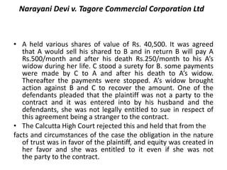 Narayani Devi v. Tagore Commercial Corporation Ltd
• A held various shares of value of Rs. 40,500. It was agreed
that A would sell his shared to B and in return B will pay A
Rs.500/month and after his death Rs.250/month to his A’s
widow during her life. C stood a surety for B. some payments
were made by C to A and after his death to A’s widow.
Thereafter the payments were stopped. A’s widow brought
action against B and C to recover the amount. One of the
defendants pleaded that the plaintiff was not a party to the
contract and it was entered into by his husband and the
defendants, she was not legally entitled to sue in respect of
this agreement being a stranger to the contract.
• The Calcutta High Court rejected this and held that from the
facts and circumstances of the case the obligation in the nature
of trust was in favor of the plaintiff, and equity was created in
her favor and she was entitled to it even if she was not
the party to the contract.
 