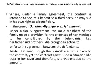 3. Provision for marriage expenses or maintenance under family agreement
• Where, under a family agreement, the contract is
intended to secure a benefit to a third party, he may sue
in his own right as a beneficiary.
• In the case of Sundara Aiyangar v. Lakshmiammal
under a family agreement, the male members of the
family made a provision for the expenses of her marriage
to be contributed by the defendants, i.e.,
her father and brothers. She brought an action to
enforce the agreement between the defendants.
held- that even though the plaintiff was not a party to
the contract, yet the contract constituted a situation like
trust in her favor and therefore, she was entitled to the
amount.
 