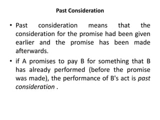 Past Consideration
• Past consideration means that the
consideration for the promise had been given
earlier and the promise has been made
afterwards.
• if A promises to pay B for something that B
has already performed (before the promise
was made), the performance of B's act is past
consideration .
 