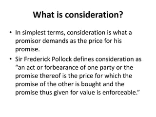 What is consideration?
• In simplest terms, consideration is what a
promisor demands as the price for his
promise.
• Sir Frederick Pollock defines consideration as
“an act or forbearance of one party or the
promise thereof is the price for which the
promise of the other is bought and the
promise thus given for value is enforceable.”
 