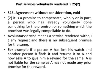 Past services voluntarily rendered S 25(2)
• S25. Agreement without consideration, void-
• (2) it is a promise to compensate, wholly or in part,
a person who has already voluntarily done
something for the promisor, or something which the
promisor was legally compellable to do.
• Avoluntaryservice means a service rendered withou
t any request and there is no subsequent promise
for the same.
• For example if a person A has lost his watch and
another person B finds it and returns it to A and
now asks A to give him a reward for the same, A is
not liable for the same as A has not made any prior
promise for the reward.
 