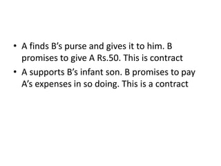 • A finds B’s purse and gives it to him. B
promises to give A Rs.50. This is contract
• A supports B’s infant son. B promises to pay
A’s expenses in so doing. This is a contract
 