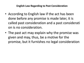 English Law Regarding to Past Consideration
• According to English law if the act has been
done before any promise is made later, it is
called past consideration and a past considerati
on is no consideration.
• The past act may explain why the promise was
given and may, thus, be a motive for the
promise, but it furnishes no legal consideration
 
