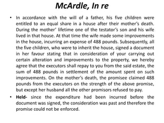 McArdle, In re
• In accordance with the will of a father, his five children were
entitled to an equal share in a house after their mother’s death.
During the mother’ lifetime one of the testator’s son and his wife
lived in that house. At that time the wife made some improvements
in the house, incurring an expense of 488 pounds. Subsequently, all
the five children, who were to inherit the house, signed a document
in her favour stating that in consideration of your carrying out
certain alteration and improvements to the property, we hereby
agree that the executors shall repay to you from the said estate, the
sum of 488 pounds in settlement of the amount spent on such
improvements. On the mother’s death, the promisee claimed 488
pounds from the executors on the strength of the above promise,
but except her husband all the other promisors refused to pay.
• Held- since the expenditure had been incurred before the
document was signed, the consideration was past and therefore the
promise could not be enforced.
 