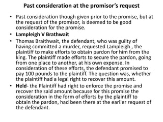 Past consideration at the promisor’s request
• Past consideration though given prior to the promise, but at
the request of the promisor, is deemed to be good
consideration for the promise.
• Lampleigh V Brathwait
• Thomas Braithwait, the defendant, who was guilty of
having committed a murder, requested Lampleigh , the
plaintiff to make efforts to obtain pardon for him from the
king. The plaintiff made efforts to secure the pardon, going
from one place to another, at his own expense. In
consideration of these efforts, the defendant promised to
pay 100 pounds to the plaintiff. The question was, whether
the plaintiff had a legal right to recover this amount.
• Held- the Plaintiff had right to enforce the promise and
recover the said amount because for this promise the
consideration in the form of efforts by the plaintiff to
obtain the pardon, had been there at the earlier request of
the defendant.
 