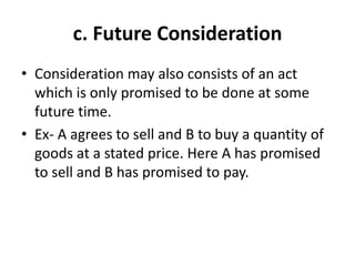 c. Future Consideration
• Consideration may also consists of an act
which is only promised to be done at some
future time.
• Ex- A agrees to sell and B to buy a quantity of
goods at a stated price. Here A has promised
to sell and B has promised to pay.
 