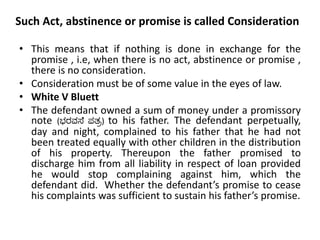 Such Act, abstinence or promise is called Consideration
• This means that if nothing is done in exchange for the
promise , i.e, when there is no act, abstinence or promise ,
there is no consideration.
• Consideration must be of some value in the eyes of law.
• White V Bluett
• The defendant owned a sum of money under a promissory
note (ಭರವಸೆ ಪತ್ರ) to his father. The defendant perpetually,
day and night, complained to his father that he had not
been treated equally with other children in the distribution
of his property. Thereupon the father promised to
discharge him from all liability in respect of loan provided
he would stop complaining against him, which the
defendant did. Whether the defendant’s promise to cease
his complaints was sufficient to sustain his father’s promise.
 