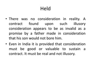 Held
• There was no consideration in reality. A
contract found upon such illusory
consideration appears to be as invalid as a
promise by a father made in consideration
that his son would not bore him.
• Even in India it is provided that consideration
must be good or valuable to sustain a
contract. It must be real and not illusory.
 