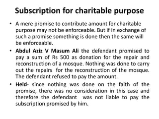 Subscription for charitable purpose
• A mere promise to contribute amount for charitable
purpose may not be enforceable. But if in exchange of
such a promise something is done then the same will
be enforceable.
• Abdul Aziz V Masum Ali the defendant promised to
pay a sum of Rs 500 as donation for the repair and
reconstruction of a mosque. Nothing was done to carry
out the repairs for the reconstruction of the mosque.
The defendant refused to pay the amount.
• Held- since nothing was done on the faith of the
promise, there was no consideration in this case and
therefore the defendant was not liable to pay the
subscription promised by him.
 
