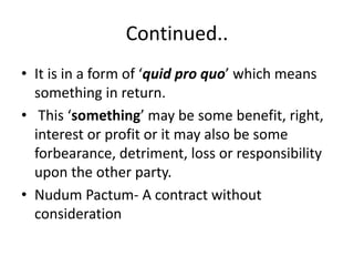 Continued..
• It is in a form of ‘quid pro quo’ which means
something in return.
• This ‘something’ may be some benefit, right,
interest or profit or it may also be some
forbearance, detriment, loss or responsibility
upon the other party.
• Nudum Pactum- A contract without
consideration
 