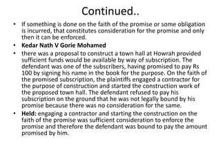Continued..
• If something is done on the faith of the promise or some obligation
is incurred, that constitutes consideration for the promise and only
then it can be enforced.
• Kedar Nath V Gorie Mohamed
• there was a proposal to construct a town hall at Howrah provided
sufficient funds would be available by way of subscription. The
defendant was one of the subscribers, having promised to pay Rs
100 by signing his name in the book for the purpose. On the faith of
the promised subscription, the plaintiffs engaged a contractor for
the purpose of construction and started the construction work of
the proposed town hall. The defendant refused to pay his
subscription on the ground that he was not legally bound by his
promise because there was no consideration for the same.
• Held: engaging a contractor and starting the construction on the
faith of the promise was sufficient consideration to enforce the
promise and therefore the defendant was bound to pay the amount
promised by him.
 