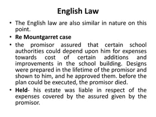 English Law
• The English law are also similar in nature on this
point.
• Re Mountgarret case
• the promisor assured that certain school
authorities could depend upon him for expenses
towards cost of certain additions and
improvements in the school building. Designs
were prepared in the lifetime of the promisor and
shown to him, and he approved them. before the
plan could be executed, the promisor died.
• Held- his estate was liable in respect of the
expenses covered by the assured given by the
promisor.
 