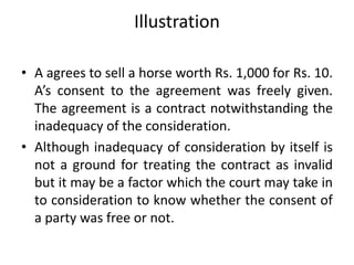 Illustration
• A agrees to sell a horse worth Rs. 1,000 for Rs. 10.
A’s consent to the agreement was freely given.
The agreement is a contract notwithstanding the
inadequacy of the consideration.
• Although inadequacy of consideration by itself is
not a ground for treating the contract as invalid
but it may be a factor which the court may take in
to consideration to know whether the consent of
a party was free or not.
 
