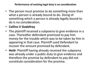 Performance of existing legal duty is no consideration
• The person must promise to do something more than
what a person is already bound to do. Doing of
something which a person is already legally bound to
do is no consideration.
• Collins V Godefroy
• The plaintiff received a subpoena to give evidence in a
case. Thereafter defendant promised to pay him
money for the trouble which was to be taken by him in
appearing in that case. Plaintiff sued Defendant to
recover the amount promised by defendant.
• Held- Plaintiff having already received the subpoena
was already under a public duty to give evidence and
therefore the promise by defendant to pay did not
constitute consideration for the promise.
 