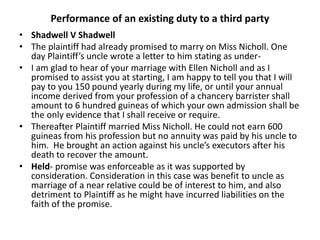 Performance of an existing duty to a third party
• Shadwell V Shadwell
• The plaintiff had already promised to marry on Miss Nicholl. One
day Plaintiff’s uncle wrote a letter to him stating as under-
• I am glad to hear of your marriage with Ellen Nicholl and as I
promised to assist you at starting, I am happy to tell you that I will
pay to you 150 pound yearly during my life, or until your annual
income derived from your profession of a chancery barrister shall
amount to 6 hundred guineas of which your own admission shall be
the only evidence that I shall receive or require.
• Thereafter Plaintiff married Miss Nicholl. He could not earn 600
guineas from his profession but no annuity was paid by his uncle to
him. He brought an action against his uncle’s executors after his
death to recover the amount.
• Held- promise was enforceable as it was supported by
consideration. Consideration in this case was benefit to uncle as
marriage of a near relative could be of interest to him, and also
detriment to Plaintiff as he might have incurred liabilities on the
faith of the promise.
 