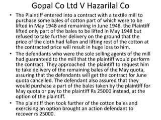 Gopal Co Ltd V Hazarilal Co
• The Plaintiff entered into a contract with a textile mill to
purchase some bales of cotton part of which were to be
lifted in May 1948 and remaining in June 1948. the Plaintiff
lifted only part of the bales to be lifted in May 1948 but
refused to take further delivery on the ground that the
price of the cloth had fallen and lifting rest of the cotton at
the contracted price will result in huge loss to him.
• The defendants who were the sole selling agents of the mill
had guaranteed to the mill that the plaintiff would perform
the contract. They approached the plaintiff to request him
to take delivery of the remaining bales of the May quota,
assuring that the defendants will get the contract for June
quota cancelled. The defendant also assured that they
would purchase a part of the bales taken by the plaintiff for
May quota or pay to the plaintiff Rs 25000 instead, at the
option of the plaintiff.
• The plaintiff then took further of the cotton bales and
exercising an option brought an action defendant to
recover rs 25000.
 