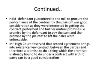 Continued..
• Held- defendant guaranteed to the mill to procure the
performance of the contract by the plaintiff was good
consideration as they were interested in getting the
contract performed and further mutual promises i.e
promise by the defendant to pay the sum and the
promise by the plaintiff to lift the bales were
enforceable.
• MP High Court observed that second agreement brings
into existence new contract between the parties and
therefore a promise to do a thing which the promisee
is already bound to do under a contract with a third
party can be a good consideration
 