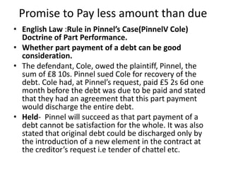 Promise to Pay less amount than due
• English Law :Rule in Pinnel’s Case(PinnelV Cole)
Doctrine of Part Performance.
• Whether part payment of a debt can be good
consideration.
• The defendant, Cole, owed the plaintiff, Pinnel, the
sum of £8 10s. Pinnel sued Cole for recovery of the
debt. Cole had, at Pinnel’s request, paid £5 2s 6d one
month before the debt was due to be paid and stated
that they had an agreement that this part payment
would discharge the entire debt.
• Held- Pinnel will succeed as that part payment of a
debt cannot be satisfaction for the whole. It was also
stated that original debt could be discharged only by
the introduction of a new element in the contract at
the creditor’s request i.e tender of chattel etc.
 