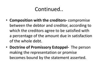 Continued..
• Composition with the creditors- compromise
between the debtor and creditor, according to
which the creditors agree to be satisfied with
a percentage of the amount due in satisfaction
of the whole debt.
• Doctrine of Promissory Estoppel- The person
making the representation or promise
becomes bound by the statement asserted.
 