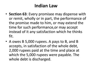 Indian Law
• Section 63: Every promisee may dispense with
or remit, wholly or in part, the performance of
the promise made to him, or may extend the
time for such performance,or may accept
instead of it any satisfaction which he thinks
fit.
• A owes B 5,000 rupees. A pays to B, and B
accepts, in satisfaction of the whole debt,
2,000 rupees paid at the time and place at
which the 5,000 rupees were payable. The
whole debt is discharged.
 