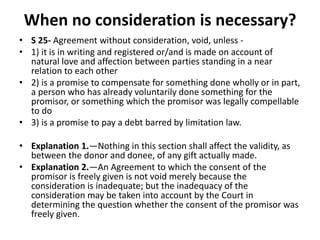 When no consideration is necessary?
• S 25- Agreement without consideration, void, unless -
• 1) it is in writing and registered or/and is made on account of
natural love and affection between parties standing in a near
relation to each other
• 2) is a promise to compensate for something done wholly or in part,
a person who has already voluntarily done something for the
promisor, or something which the promisor was legally compellable
to do
• 3) is a promise to pay a debt barred by limitation law.
• Explanation 1.—Nothing in this section shall affect the validity, as
between the donor and donee, of any gift actually made.
• Explanation 2.—An Agreement to which the consent of the
promisor is freely given is not void merely because the
consideration is inadequate; but the inadequacy of the
consideration may be taken into account by the Court in
determining the question whether the consent of the promisor was
freely given.
 