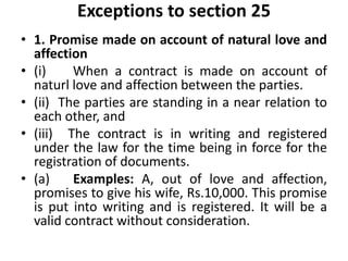 Exceptions to section 25
• 1. Promise made on account of natural love and
affection
• (i) When a contract is made on account of
naturl love and affection between the parties.
• (ii) The parties are standing in a near relation to
each other, and
• (iii) The contract is in writing and registered
under the law for the time being in force for the
registration of documents.
• (a) Examples: A, out of love and affection,
promises to give his wife, Rs.10,000. This promise
is put into writing and is registered. It will be a
valid contract without consideration.
 