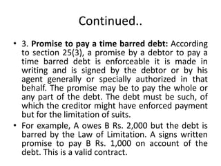 Continued..
• 3. Promise to pay a time barred debt: According
to section 25(3), a promise by a debtor to pay a
time barred debt is enforceable it is made in
writing and is signed by the debtor or by his
agent generally or specially authorized in that
behalf. The promise may be to pay the whole or
any part of the debt. The debt must be such, of
which the creditor might have enforced payment
but for the limitation of suits.
• For example, A owes B Rs. 2,000 but the debt is
barred by the Law of Limitation. A signs written
promise to pay B Rs. 1,000 on account of the
debt. This is a valid contract.
 