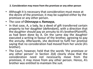 2. Consideration may move from the promisee or any other person
• Although it is necessary that consideration must move at
the desire of the promisor, it may be supplied either by the
promisee or any other person.
• The case of Chinnayya v. Ramayya,
• In that case, A, a lady, by a deed of gift transferred certain
property to her daughter (defendant), with a direction that
the daughter should pay an annuity to A’s brother(Plaintiff),
as had been done by A. On the same day the daughter
executed a writing in favour of the brother, agreeing to pay
the annuity. Afterwards, she declined to fulfil her promise
saying that no consideration had moved from her uncle (A’s
brother).
• The Court, however, held that the words ‘the promisee or
any other person’ in Section 2(d) clearly show that the
consideration need not necessarily move from the
promisee, it may move from any other person. Hence, A’s
brother was entitled to maintain the suit.
 