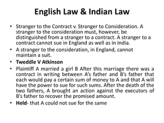 English Law & Indian Law
• Stranger to the Contract v. Stranger to Consideration. A
stranger to the consideration must, however, be
distinguished from a stranger to a contract. A stranger to a
contract cannot sue in England as well as in India.
• A stranger to the consideration, in England, cannot
maintain a suit.
• Tweddle V Atkinson
• Plaintiff A married a girl B After this marriage there was a
contract in writing between A’s father and B’s father that
each would pay a certain sum of money to A and that A will
have the power to sue for such sums. After the death of the
two fathers, A brought an action against the executors of
B’s father to recover the promised amount.
• Held- that A could not sue for the same
 