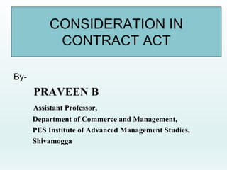CONSIDERATION IN
CONTRACT ACT
By-
PRAVEEN B
Assistant Professor,
Department of Commerce and Management,
PES Institute of Advanced Management Studies,
Shivamogga
 