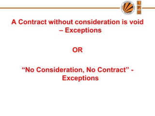 A Contract without consideration is void
– Exceptions
OR
“No Consideration, No Contract” -
Exceptions
 