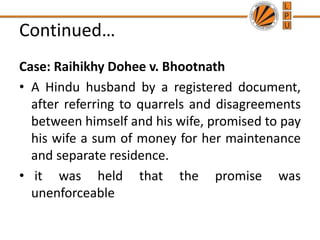 Continued…
Case: Raihikhy Dohee v. Bhootnath
• A Hindu husband by a registered document,
after referring to quarrels and disagreements
between himself and his wife, promised to pay
his wife a sum of money for her maintenance
and separate residence.
• it was held that the promise was
unenforceable
 
