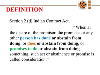 DEFINITION
Section 2 (d) Indian Contract Act,
“ When at
the desire of the promisor, the promisee or any
other person has done or abstain from
doing, or does or abstain from doing, or
promises to do or abstain from doing
something, such act or abstinence or promise is
called consideration.”
 