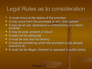 Legal Rules as to consideration

     It must move at the desire of the promisor
   It may move from the promisee or any other person
   It may be an act, abstinence or forbearance or a return
    promise
   It may be past, present or future
   It need not be adequate
   It must be real and not illusory
   It must be something which the promisor is not already
    bound to do
   It must not be illegal, immoral or opposed to public policy




                     Chapter 15                 3
 