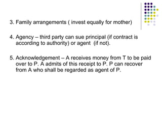 3. Family arrangements ( invest equally for mother) 4. Agency – third party can sue principal (if contract is according to authority) or agent  (if not). 5. Acknowledgement – A receives money from T to be paid over to P. A admits of this receipt to P. P can recover from A who shall be regarded as agent of P. 