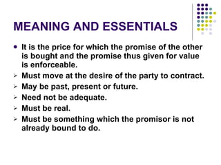 MEANING AND ESSENTIALS It is the price for which the promise of the other is bought and the promise thus given for value is enforceable. Must move at the desire of the party to contract. May be past, present or future. Need not be adequate. Must be real. Must be something which the promisor is not already bound to do. 