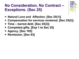 No Consideration, No Contract – Exceptions. (Sec 25) Natural Love and  Affection. [Sec 25(1)] Compensation for services rendered. [Sec 25(2)] Time – barred debt. [Sec 25(3)] Completed gifts. [Exp 1 to Sec 25] Agency. [Sec 185] Remission. [Sec 63] 